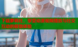 下载萝莉社，享受动漫视频播放与社交互动的极致体验