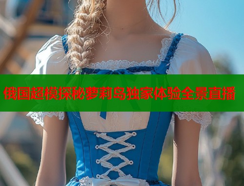 俄国超模探秘萝莉岛独家体验全景直播  第1张