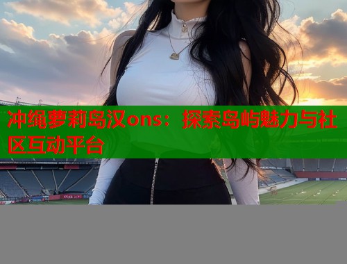 冲绳萝莉岛汉ons：探索岛屿魅力与社区互动平台  第1张