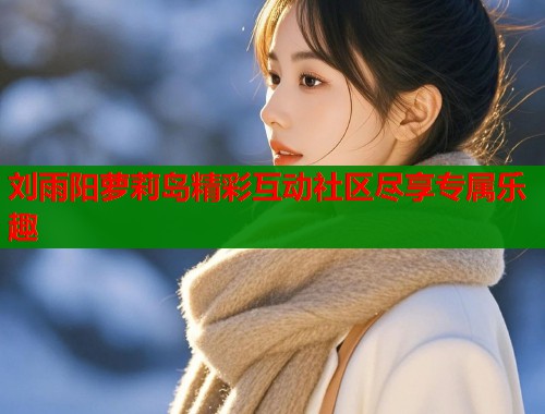 刘雨阳萝莉岛精彩互动社区尽享专属乐趣  第1张