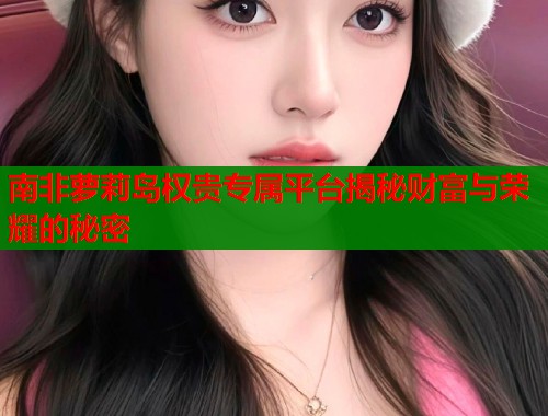 南非萝莉岛权贵专属平台揭秘财富与荣耀的秘密  第1张
