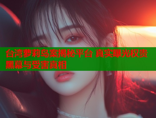 台湾萝莉岛案揭秘平台 真实曝光权贵黑幕与受害真相  第1张