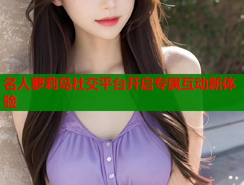 名人萝莉岛社交平台开启专属互动新体验  第2张