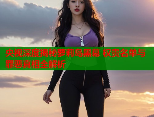 央视深度揭秘萝莉岛黑幕 权贵名单与罪恶真相全解析  第1张