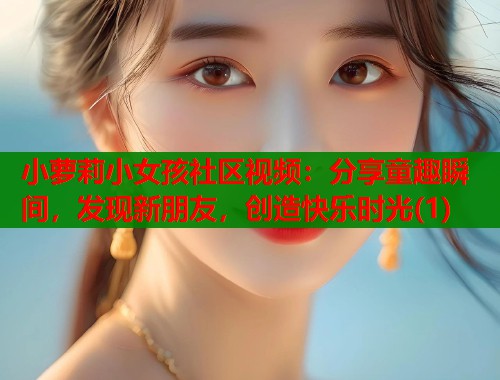 小萝莉小女孩社区视频：分享童趣瞬间，发现新朋友，创造快乐时光(1)  第1张