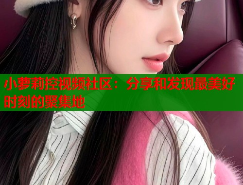 小萝莉控视频社区：分享和发现最美好时刻的聚集地  第1张
