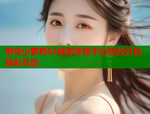 熊岛小萝莉62独家体验平台轻松开启精彩互动  第1张