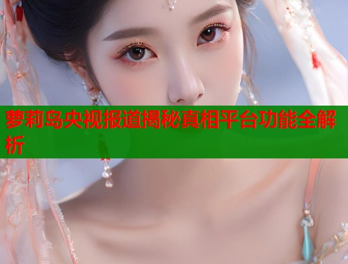 萝莉岛央视报道揭秘真相平台功能全解析  第1张