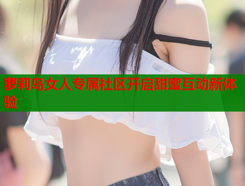 萝莉岛女人专属社区开启甜蜜互动新体验  第1张