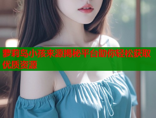 萝莉岛小孩来源揭秘平台助你轻松获取优质资源 第1张 萝莉岛小孩来源揭秘平台助你轻松获取优质资源 第1张